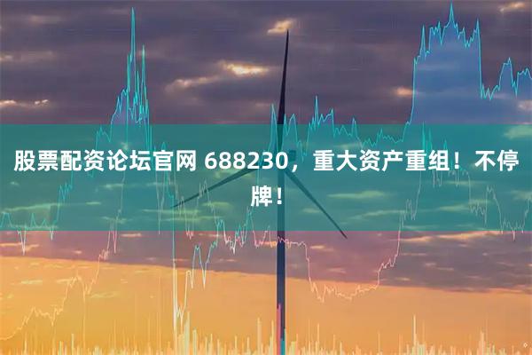股票配资论坛官网 688230，重大资产重组！不停牌！
