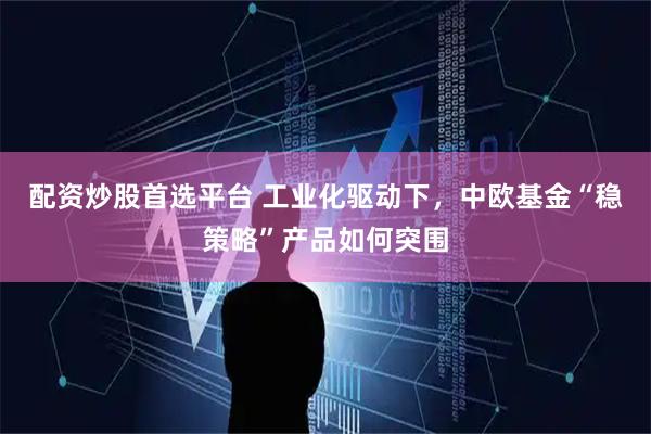 配资炒股首选平台 工业化驱动下，中欧基金“稳策略”产品如何突围