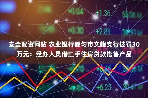 安全配资网站 农业银行都匀市文峰支行被罚30万元：经办人员借二手住房贷款搭售产品