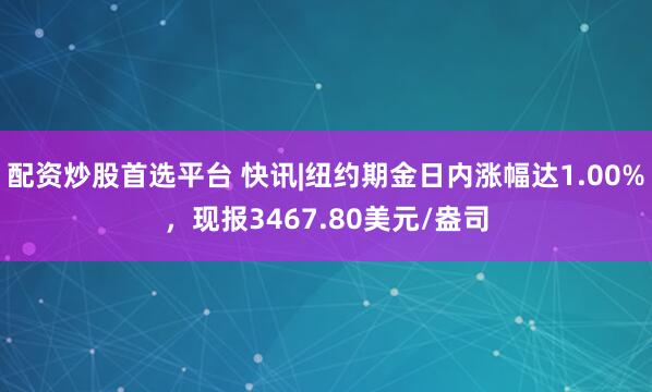 配资炒股首选平台 快讯|纽约期金日内涨幅达1.00%，现报3467.80美元/盎司
