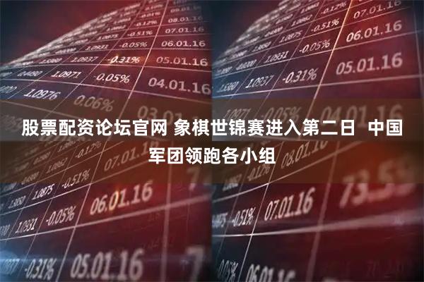股票配资论坛官网 象棋世锦赛进入第二日  中国军团领跑各小组