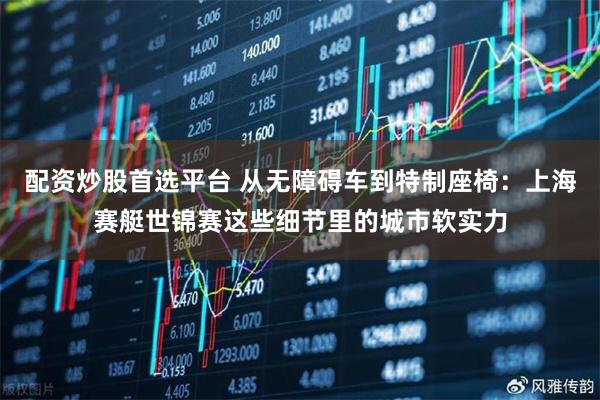 配资炒股首选平台 从无障碍车到特制座椅：上海赛艇世锦赛这些细节里的城市软实力