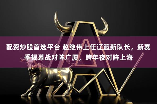 配资炒股首选平台 赵继伟上任辽篮新队长，新赛季揭幕战对阵广厦，跨年夜对阵上海
