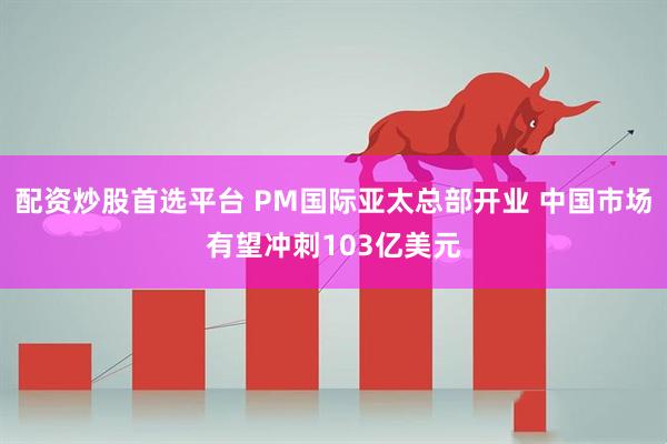 配资炒股首选平台 PM国际亚太总部开业 中国市场有望冲刺103亿美元