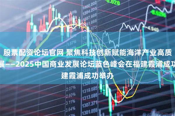 股票配资论坛官网 聚焦科技创新赋能海洋产业高质量发展——2025中国商业发展论坛蓝色峰会在福建霞浦成功举办