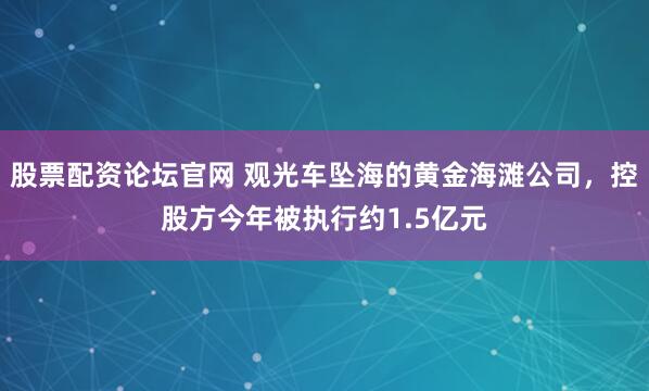 股票配资论坛官网 观光车坠海的黄金海滩公司，控股方今年被执行约1.5亿元
