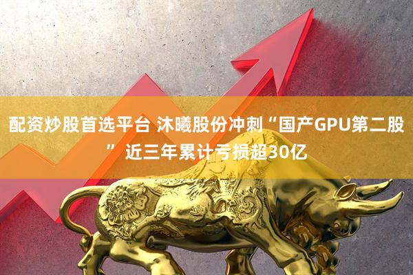 配资炒股首选平台 沐曦股份冲刺“国产GPU第二股” 近三年累计亏损超30亿