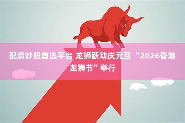 配资炒股首选平台 龙狮跃动庆元旦 “2026香港龙狮节”举行