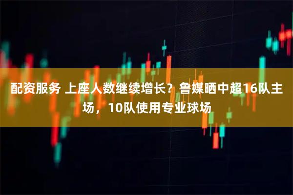 配资服务 上座人数继续增长？鲁媒晒中超16队主场，10队使用专业球场