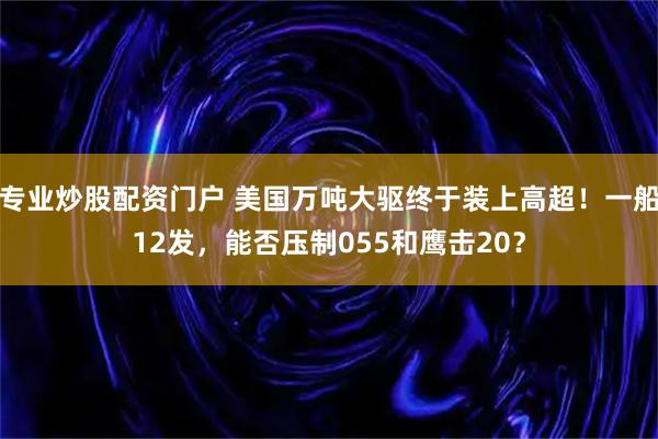 专业炒股配资门户 美国万吨大驱终于装上高超！一船12发，能否压制055和鹰击20？
