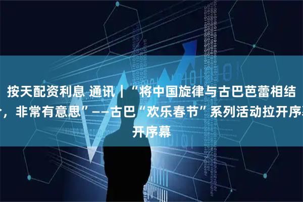 按天配资利息 通讯｜“将中国旋律与古巴芭蕾相结合，非常有意思”——古巴“欢乐春节”系列活动拉开序幕