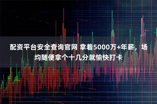 配资平台安全查询官网 拿着5000万+年薪，场均随便拿个十几分就愉快打卡