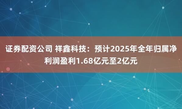 证券配资公司 祥鑫科技：预计2025年全年归属净利润盈利1.68亿元至2亿元