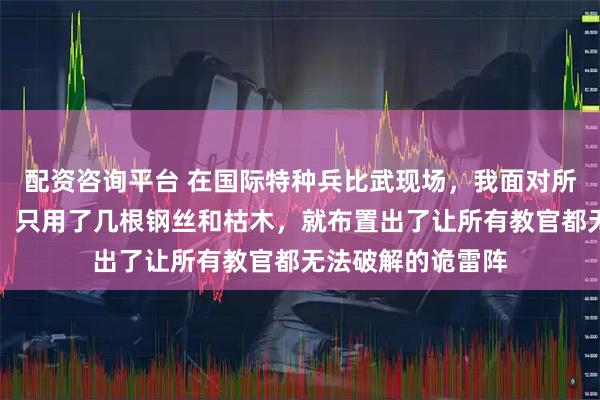 配资咨询平台 在国际特种兵比武现场，我面对所谓的高科技武器，只用了几根钢丝和枯木，就布置出了让所有教官都无法破解的诡雷阵