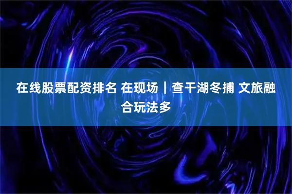 在线股票配资排名 在现场｜查干湖冬捕 文旅融合玩法多