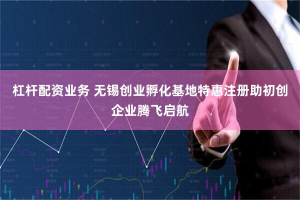 杠杆配资业务 无锡创业孵化基地特惠注册助初创企业腾飞启航