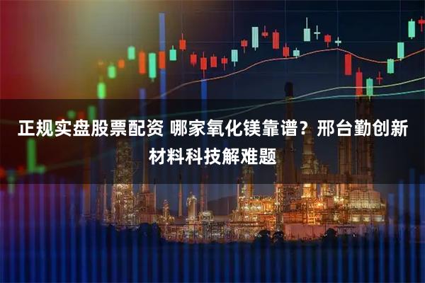 正规实盘股票配资 哪家氧化镁靠谱？邢台勤创新材料科技解难题