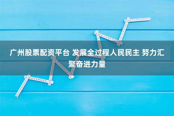 广州股票配资平台 发展全过程人民民主 努力汇聚奋进力量