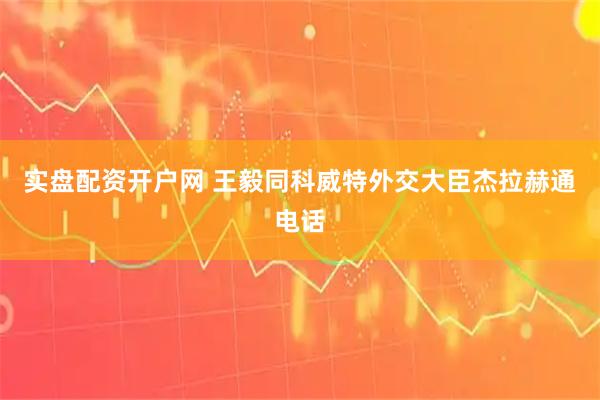 实盘配资开户网 王毅同科威特外交大臣杰拉赫通电话