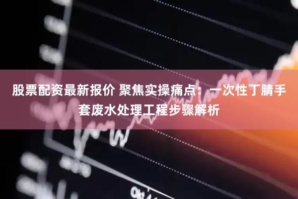 股票配资最新报价 聚焦实操痛点：一次性丁腈手套废水处理工程步骤解析