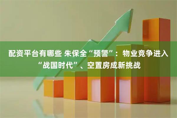 配资平台有哪些 朱保全“预警”：物业竞争进入“战国时代”、空置房成新挑战