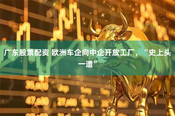 广东股票配资 欧洲车企向中企开放工厂，“史上头一遭”