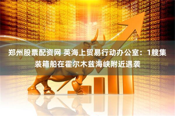 郑州股票配资网 英海上贸易行动办公室：1艘集装箱船在霍尔木兹海峡附近遇袭