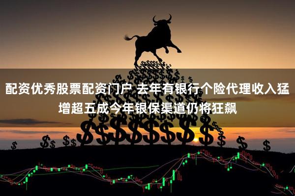 配资优秀股票配资门户 去年有银行个险代理收入猛增超五成　今年银保渠道仍将狂飙